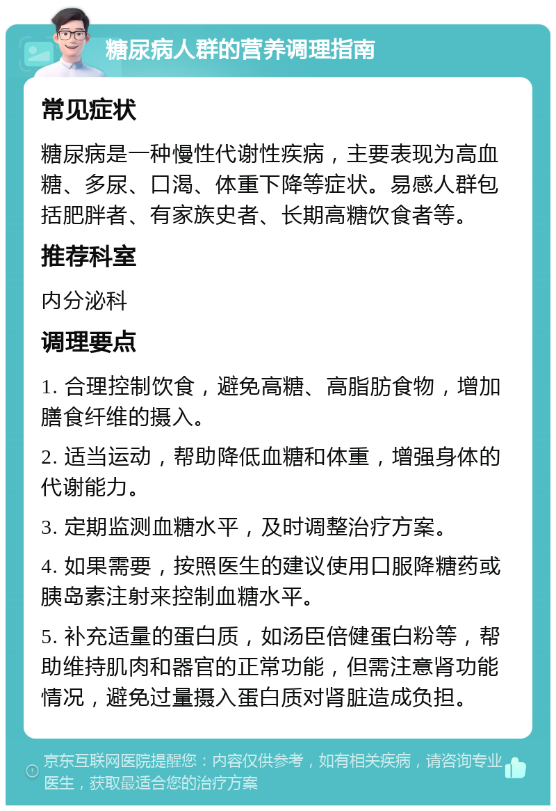 糖尿病人群的营养调理指南 常见症状 糖尿病是一种慢性代谢性疾病，主要表现为高血糖、多尿、口渴、体重下降等症状。易感人群包括肥胖者、有家族史者、长期高糖饮食者等。 推荐科室 内分泌科 调理要点 1. 合理控制饮食，避免高糖、高脂肪食物，增加膳食纤维的摄入。 2. 适当运动，帮助降低血糖和体重，增强身体的代谢能力。 3. 定期监测血糖水平，及时调整治疗方案。 4. 如果需要，按照医生的建议使用口服降糖药或胰岛素注射来控制血糖水平。 5. 补充适量的蛋白质，如汤臣倍健蛋白粉等，帮助维持肌肉和器官的正常功能，但需注意肾功能情况，避免过量摄入蛋白质对肾脏造成负担。