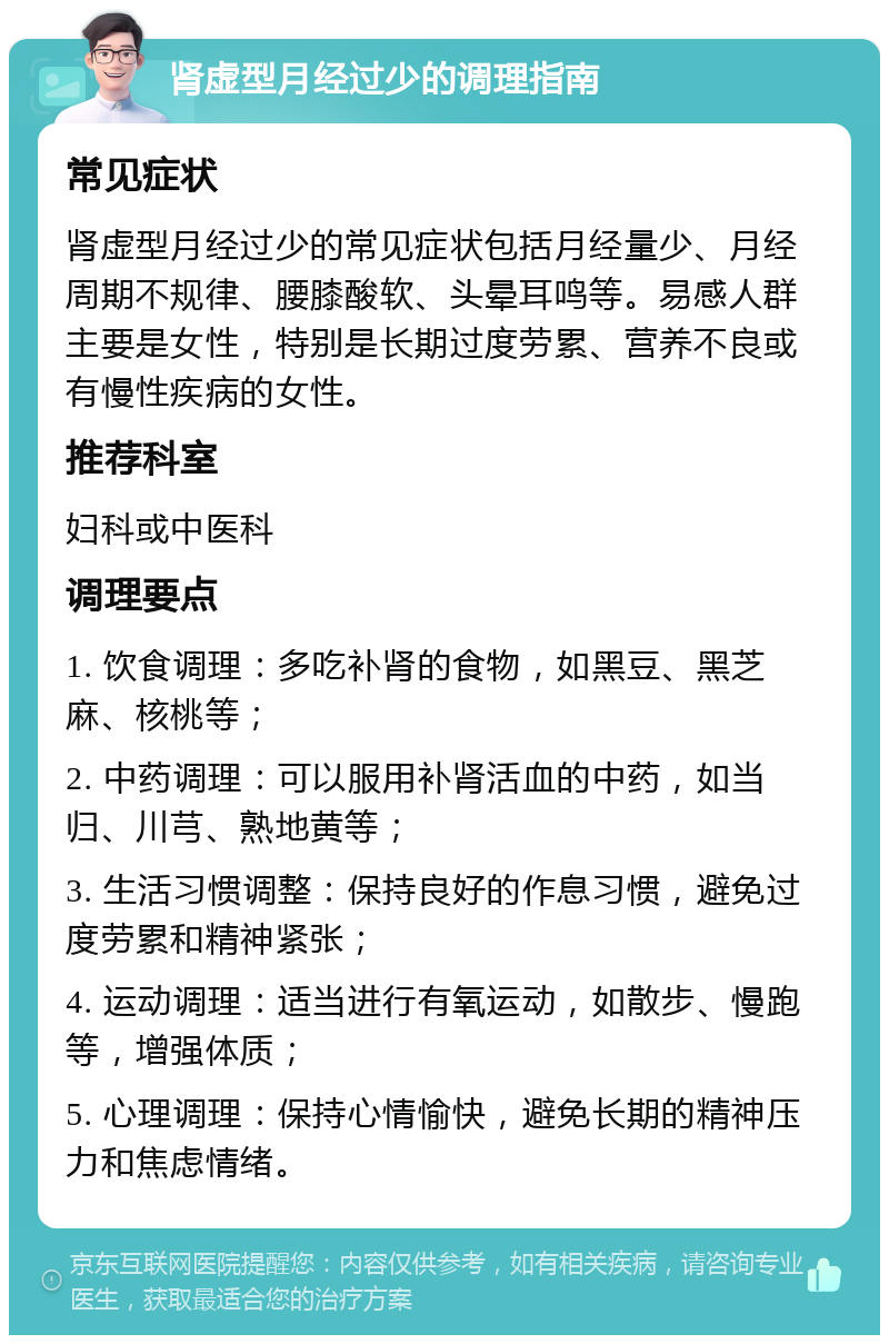 肾虚型月经过少的调理指南 常见症状 肾虚型月经过少的常见症状包括月经量少、月经周期不规律、腰膝酸软、头晕耳鸣等。易感人群主要是女性，特别是长期过度劳累、营养不良或有慢性疾病的女性。 推荐科室 妇科或中医科 调理要点 1. 饮食调理：多吃补肾的食物，如黑豆、黑芝麻、核桃等； 2. 中药调理：可以服用补肾活血的中药，如当归、川芎、熟地黄等； 3. 生活习惯调整：保持良好的作息习惯，避免过度劳累和精神紧张； 4. 运动调理：适当进行有氧运动，如散步、慢跑等，增强体质； 5. 心理调理：保持心情愉快，避免长期的精神压力和焦虑情绪。