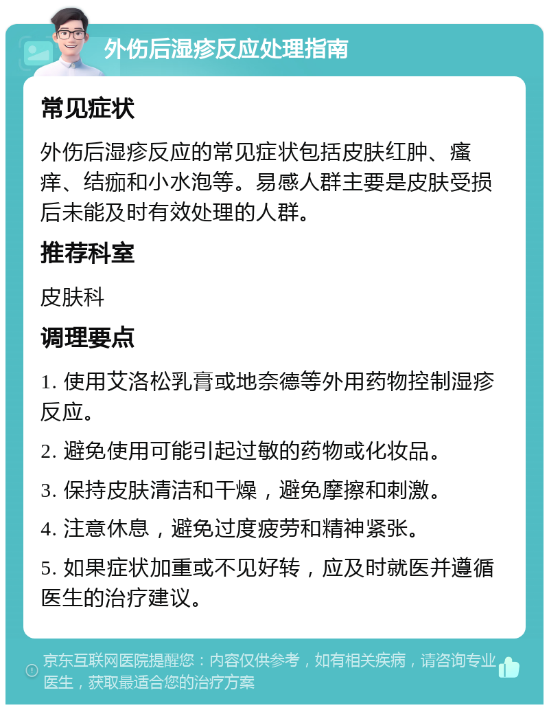 外伤后湿疹反应处理指南 常见症状 外伤后湿疹反应的常见症状包括皮肤红肿、瘙痒、结痂和小水泡等。易感人群主要是皮肤受损后未能及时有效处理的人群。 推荐科室 皮肤科 调理要点 1. 使用艾洛松乳膏或地奈德等外用药物控制湿疹反应。 2. 避免使用可能引起过敏的药物或化妆品。 3. 保持皮肤清洁和干燥，避免摩擦和刺激。 4. 注意休息，避免过度疲劳和精神紧张。 5. 如果症状加重或不见好转，应及时就医并遵循医生的治疗建议。