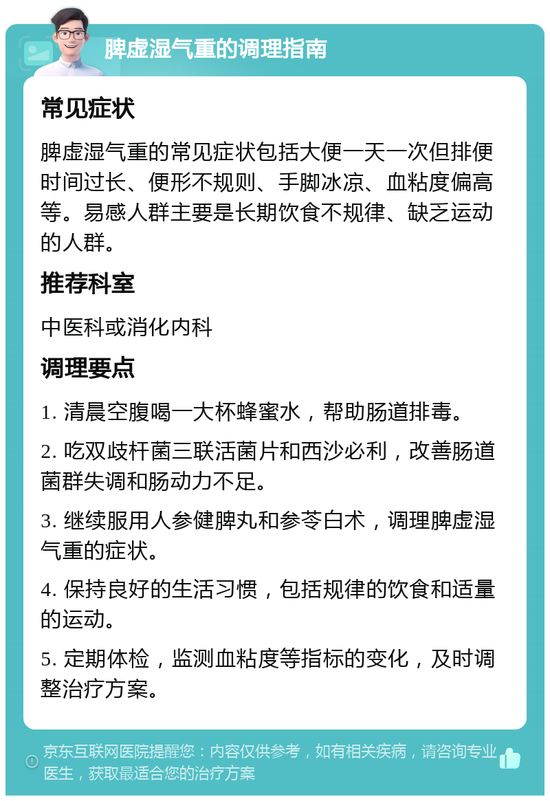 脾虚湿气重的调理指南 常见症状 脾虚湿气重的常见症状包括大便一天一次但排便时间过长、便形不规则、手脚冰凉、血粘度偏高等。易感人群主要是长期饮食不规律、缺乏运动的人群。 推荐科室 中医科或消化内科 调理要点 1. 清晨空腹喝一大杯蜂蜜水，帮助肠道排毒。 2. 吃双歧杆菌三联活菌片和西沙必利，改善肠道菌群失调和肠动力不足。 3. 继续服用人参健脾丸和参苓白术，调理脾虚湿气重的症状。 4. 保持良好的生活习惯，包括规律的饮食和适量的运动。 5. 定期体检，监测血粘度等指标的变化，及时调整治疗方案。