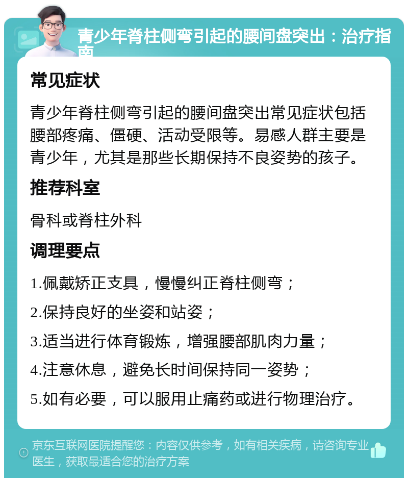 青少年脊柱侧弯引起的腰间盘突出：治疗指南 常见症状 青少年脊柱侧弯引起的腰间盘突出常见症状包括腰部疼痛、僵硬、活动受限等。易感人群主要是青少年，尤其是那些长期保持不良姿势的孩子。 推荐科室 骨科或脊柱外科 调理要点 1.佩戴矫正支具，慢慢纠正脊柱侧弯； 2.保持良好的坐姿和站姿； 3.适当进行体育锻炼，增强腰部肌肉力量； 4.注意休息，避免长时间保持同一姿势； 5.如有必要，可以服用止痛药或进行物理治疗。