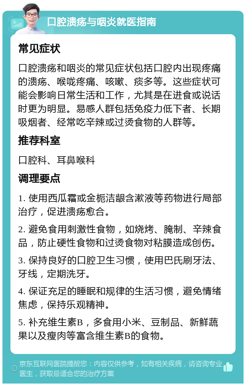 口腔溃疡与咽炎就医指南 常见症状 口腔溃疡和咽炎的常见症状包括口腔内出现疼痛的溃疡、喉咙疼痛、咳嗽、痰多等。这些症状可能会影响日常生活和工作，尤其是在进食或说话时更为明显。易感人群包括免疫力低下者、长期吸烟者、经常吃辛辣或过烫食物的人群等。 推荐科室 口腔科、耳鼻喉科 调理要点 1. 使用西瓜霜或金栀洁龈含漱液等药物进行局部治疗，促进溃疡愈合。 2. 避免食用刺激性食物，如烧烤、腌制、辛辣食品，防止硬性食物和过烫食物对粘膜造成创伤。 3. 保持良好的口腔卫生习惯，使用巴氏刷牙法、牙线，定期洗牙。 4. 保证充足的睡眠和规律的生活习惯，避免情绪焦虑，保持乐观精神。 5. 补充维生素B，多食用小米、豆制品、新鲜蔬果以及瘦肉等富含维生素B的食物。