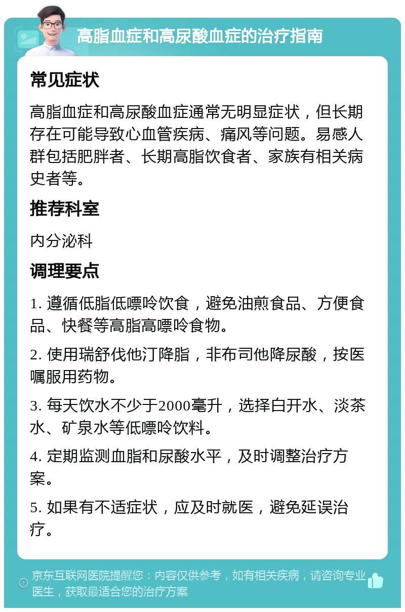 高脂血症和高尿酸血症的治疗指南 常见症状 高脂血症和高尿酸血症通常无明显症状，但长期存在可能导致心血管疾病、痛风等问题。易感人群包括肥胖者、长期高脂饮食者、家族有相关病史者等。 推荐科室 内分泌科 调理要点 1. 遵循低脂低嘌呤饮食，避免油煎食品、方便食品、快餐等高脂高嘌呤食物。 2. 使用瑞舒伐他汀降脂，非布司他降尿酸，按医嘱服用药物。 3. 每天饮水不少于2000毫升，选择白开水、淡茶水、矿泉水等低嘌呤饮料。 4. 定期监测血脂和尿酸水平，及时调整治疗方案。 5. 如果有不适症状，应及时就医，避免延误治疗。