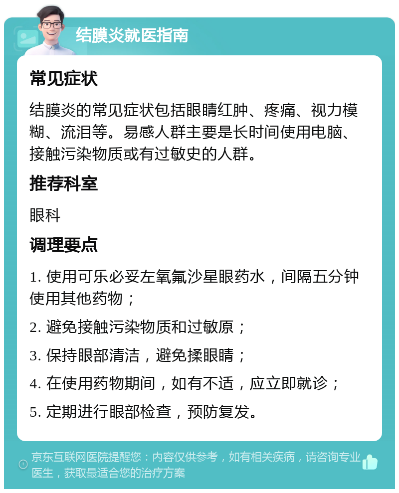 结膜炎就医指南 常见症状 结膜炎的常见症状包括眼睛红肿、疼痛、视力模糊、流泪等。易感人群主要是长时间使用电脑、接触污染物质或有过敏史的人群。 推荐科室 眼科 调理要点 1. 使用可乐必妥左氧氟沙星眼药水，间隔五分钟使用其他药物； 2. 避免接触污染物质和过敏原； 3. 保持眼部清洁，避免揉眼睛； 4. 在使用药物期间，如有不适，应立即就诊； 5. 定期进行眼部检查，预防复发。