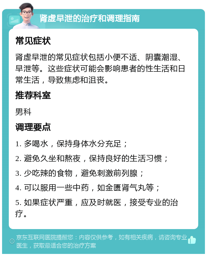 肾虚早泄的治疗和调理指南 常见症状 肾虚早泄的常见症状包括小便不适、阴囊潮湿、早泄等。这些症状可能会影响患者的性生活和日常生活，导致焦虑和沮丧。 推荐科室 男科 调理要点 1. 多喝水，保持身体水分充足； 2. 避免久坐和熬夜，保持良好的生活习惯； 3. 少吃辣的食物，避免刺激前列腺； 4. 可以服用一些中药，如金匮肾气丸等； 5. 如果症状严重，应及时就医，接受专业的治疗。