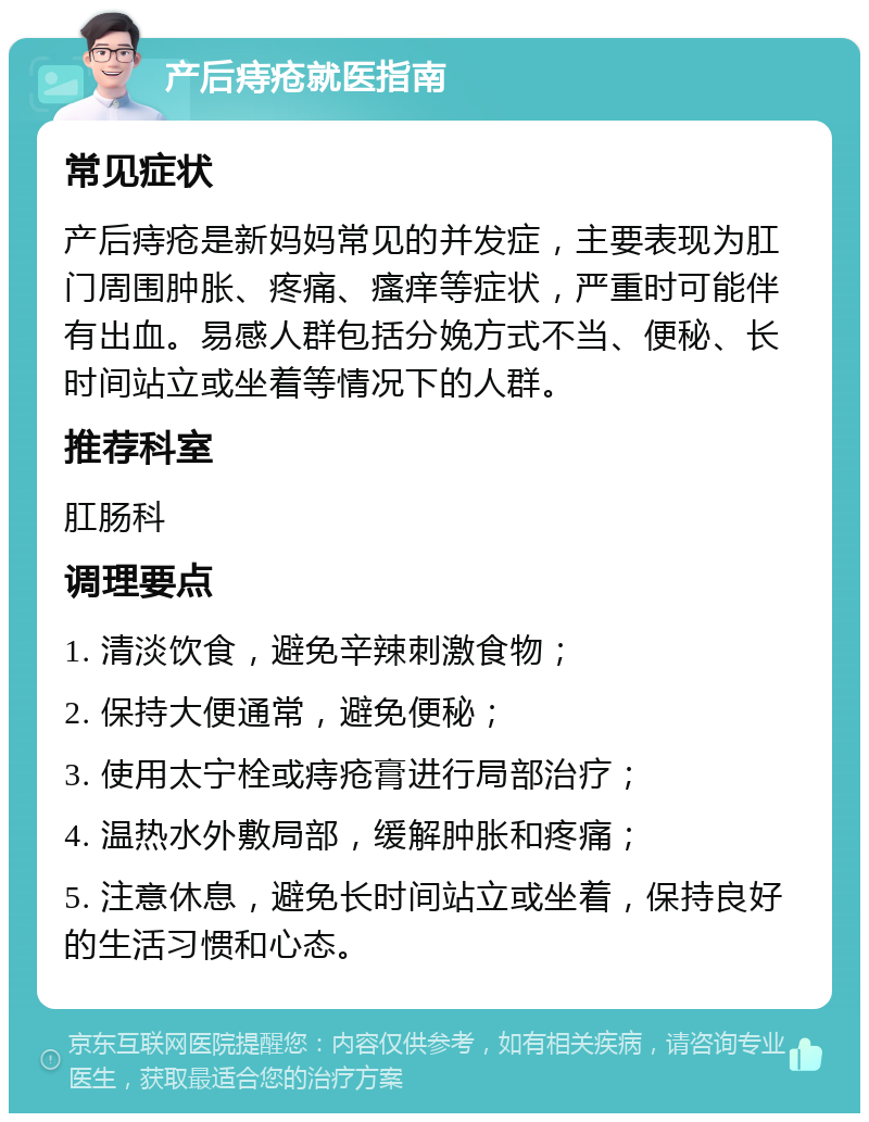 产后痔疮就医指南 常见症状 产后痔疮是新妈妈常见的并发症，主要表现为肛门周围肿胀、疼痛、瘙痒等症状，严重时可能伴有出血。易感人群包括分娩方式不当、便秘、长时间站立或坐着等情况下的人群。 推荐科室 肛肠科 调理要点 1. 清淡饮食，避免辛辣刺激食物； 2. 保持大便通常，避免便秘； 3. 使用太宁栓或痔疮膏进行局部治疗； 4. 温热水外敷局部，缓解肿胀和疼痛； 5. 注意休息，避免长时间站立或坐着，保持良好的生活习惯和心态。