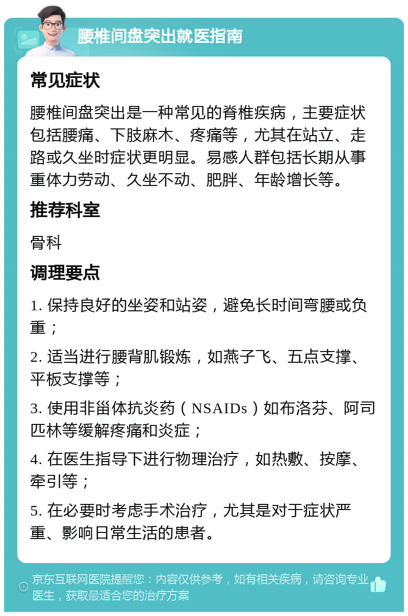 腰椎间盘突出就医指南 常见症状 腰椎间盘突出是一种常见的脊椎疾病，主要症状包括腰痛、下肢麻木、疼痛等，尤其在站立、走路或久坐时症状更明显。易感人群包括长期从事重体力劳动、久坐不动、肥胖、年龄增长等。 推荐科室 骨科 调理要点 1. 保持良好的坐姿和站姿，避免长时间弯腰或负重； 2. 适当进行腰背肌锻炼，如燕子飞、五点支撑、平板支撑等； 3. 使用非甾体抗炎药（NSAIDs）如布洛芬、阿司匹林等缓解疼痛和炎症； 4. 在医生指导下进行物理治疗，如热敷、按摩、牵引等； 5. 在必要时考虑手术治疗，尤其是对于症状严重、影响日常生活的患者。