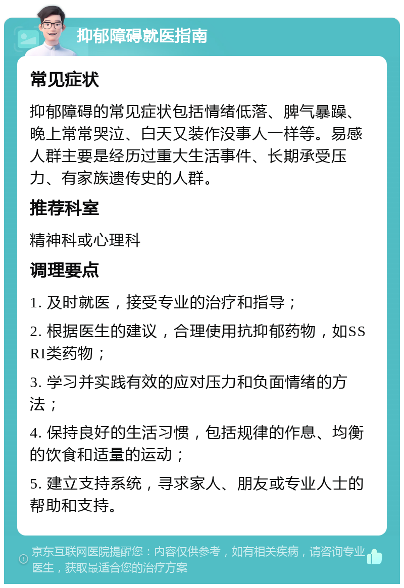 抑郁障碍就医指南 常见症状 抑郁障碍的常见症状包括情绪低落、脾气暴躁、晚上常常哭泣、白天又装作没事人一样等。易感人群主要是经历过重大生活事件、长期承受压力、有家族遗传史的人群。 推荐科室 精神科或心理科 调理要点 1. 及时就医，接受专业的治疗和指导； 2. 根据医生的建议，合理使用抗抑郁药物，如SSRI类药物； 3. 学习并实践有效的应对压力和负面情绪的方法； 4. 保持良好的生活习惯，包括规律的作息、均衡的饮食和适量的运动； 5. 建立支持系统，寻求家人、朋友或专业人士的帮助和支持。