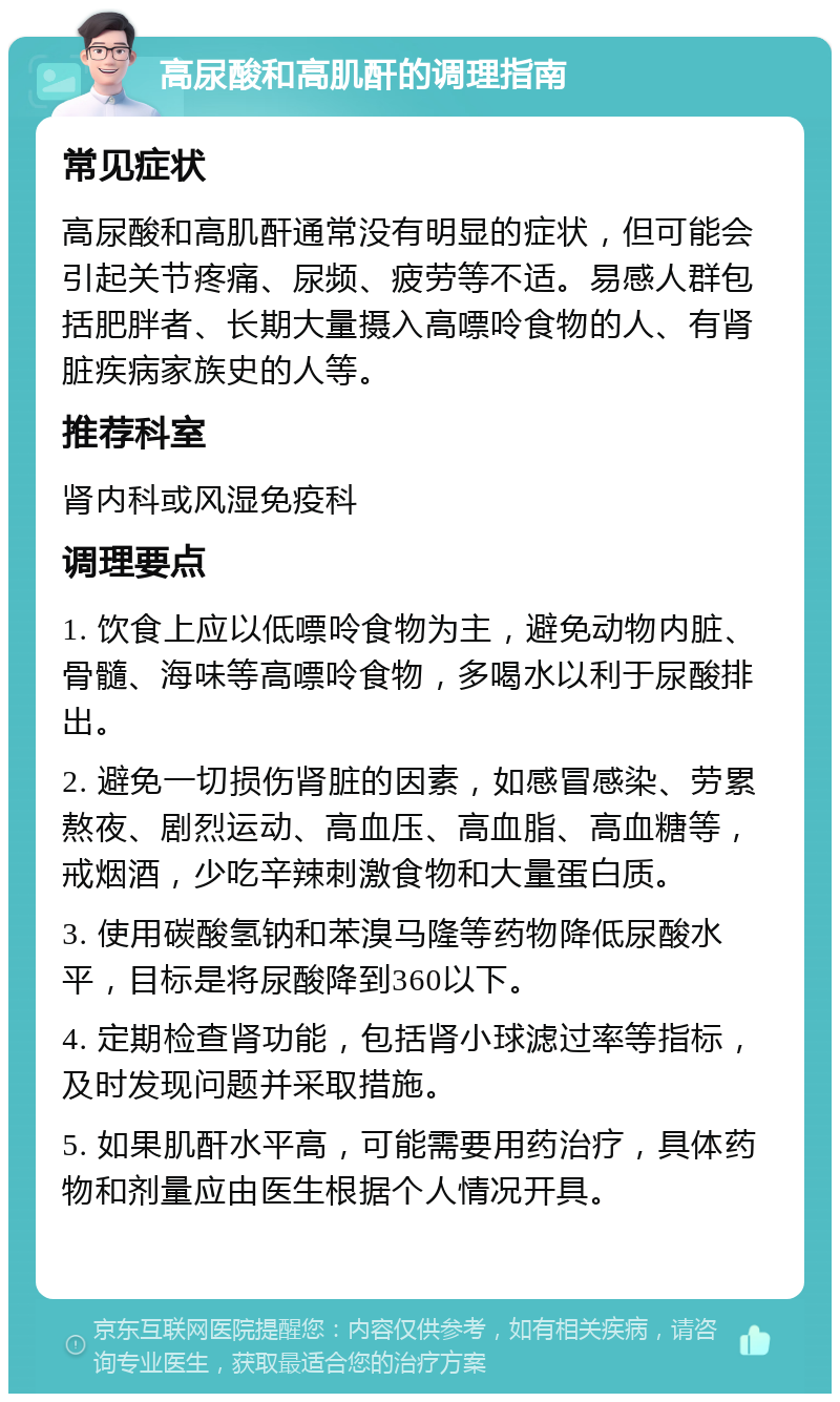 高尿酸和高肌酐的调理指南 常见症状 高尿酸和高肌酐通常没有明显的症状，但可能会引起关节疼痛、尿频、疲劳等不适。易感人群包括肥胖者、长期大量摄入高嘌呤食物的人、有肾脏疾病家族史的人等。 推荐科室 肾内科或风湿免疫科 调理要点 1. 饮食上应以低嘌呤食物为主，避免动物内脏、骨髓、海味等高嘌呤食物，多喝水以利于尿酸排出。 2. 避免一切损伤肾脏的因素，如感冒感染、劳累熬夜、剧烈运动、高血压、高血脂、高血糖等，戒烟酒，少吃辛辣刺激食物和大量蛋白质。 3. 使用碳酸氢钠和苯溴马隆等药物降低尿酸水平，目标是将尿酸降到360以下。 4. 定期检查肾功能，包括肾小球滤过率等指标，及时发现问题并采取措施。 5. 如果肌酐水平高，可能需要用药治疗，具体药物和剂量应由医生根据个人情况开具。