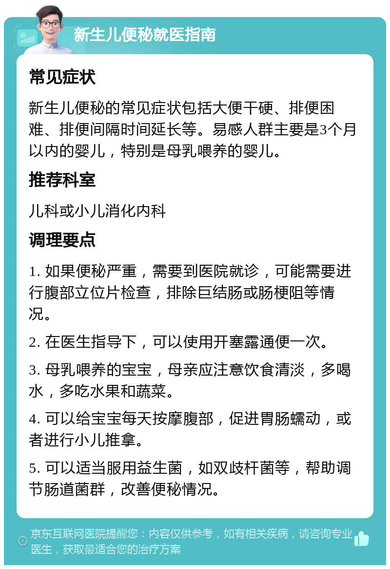 新生儿便秘就医指南 常见症状 新生儿便秘的常见症状包括大便干硬、排便困难、排便间隔时间延长等。易感人群主要是3个月以内的婴儿，特别是母乳喂养的婴儿。 推荐科室 儿科或小儿消化内科 调理要点 1. 如果便秘严重，需要到医院就诊，可能需要进行腹部立位片检查，排除巨结肠或肠梗阻等情况。 2. 在医生指导下，可以使用开塞露通便一次。 3. 母乳喂养的宝宝，母亲应注意饮食清淡，多喝水，多吃水果和蔬菜。 4. 可以给宝宝每天按摩腹部，促进胃肠蠕动，或者进行小儿推拿。 5. 可以适当服用益生菌，如双歧杆菌等，帮助调节肠道菌群，改善便秘情况。