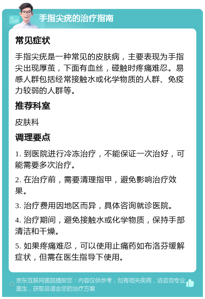 手指尖疣的治疗指南 常见症状 手指尖疣是一种常见的皮肤病，主要表现为手指尖出现厚茧，下面有血丝，碰触时疼痛难忍。易感人群包括经常接触水或化学物质的人群、免疫力较弱的人群等。 推荐科室 皮肤科 调理要点 1. 到医院进行冷冻治疗，不能保证一次治好，可能需要多次治疗。 2. 在治疗前，需要清理指甲，避免影响治疗效果。 3. 治疗费用因地区而异，具体咨询就诊医院。 4. 治疗期间，避免接触水或化学物质，保持手部清洁和干燥。 5. 如果疼痛难忍，可以使用止痛药如布洛芬缓解症状，但需在医生指导下使用。