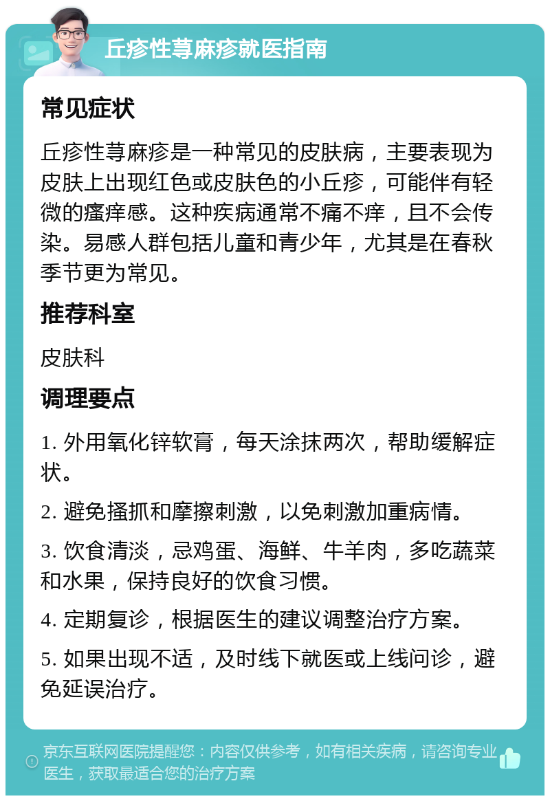 丘疹性荨麻疹就医指南 常见症状 丘疹性荨麻疹是一种常见的皮肤病，主要表现为皮肤上出现红色或皮肤色的小丘疹，可能伴有轻微的瘙痒感。这种疾病通常不痛不痒，且不会传染。易感人群包括儿童和青少年，尤其是在春秋季节更为常见。 推荐科室 皮肤科 调理要点 1. 外用氧化锌软膏，每天涂抹两次，帮助缓解症状。 2. 避免搔抓和摩擦刺激，以免刺激加重病情。 3. 饮食清淡，忌鸡蛋、海鲜、牛羊肉，多吃蔬菜和水果，保持良好的饮食习惯。 4. 定期复诊，根据医生的建议调整治疗方案。 5. 如果出现不适，及时线下就医或上线问诊，避免延误治疗。