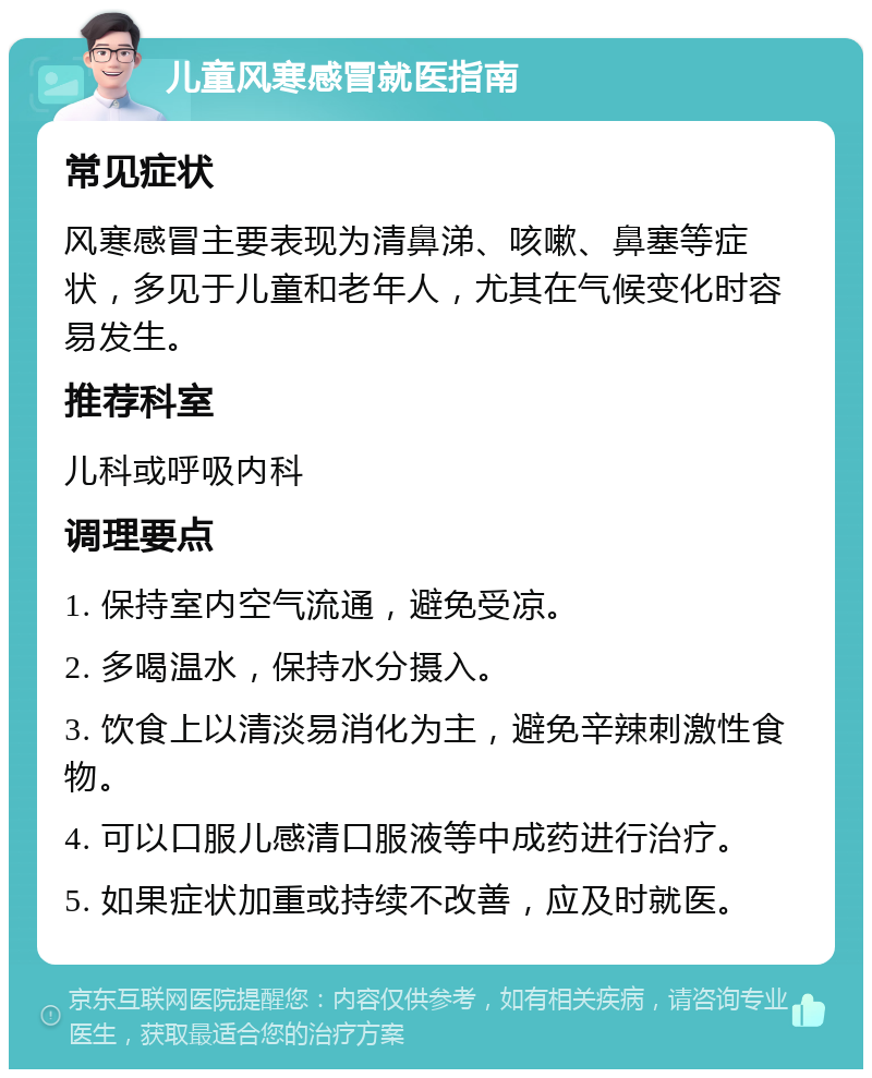 儿童风寒感冒就医指南 常见症状 风寒感冒主要表现为清鼻涕、咳嗽、鼻塞等症状，多见于儿童和老年人，尤其在气候变化时容易发生。 推荐科室 儿科或呼吸内科 调理要点 1. 保持室内空气流通，避免受凉。 2. 多喝温水，保持水分摄入。 3. 饮食上以清淡易消化为主，避免辛辣刺激性食物。 4. 可以口服儿感清口服液等中成药进行治疗。 5. 如果症状加重或持续不改善，应及时就医。