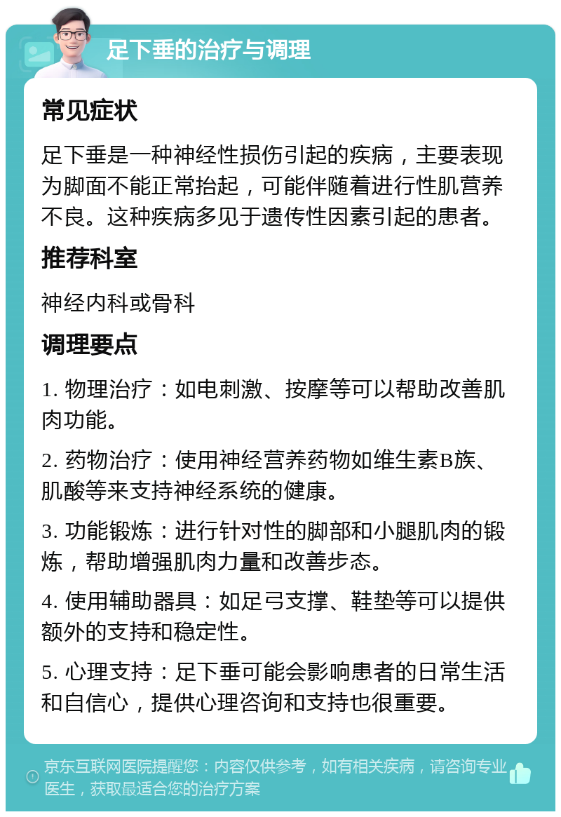 足下垂的治疗与调理 常见症状 足下垂是一种神经性损伤引起的疾病，主要表现为脚面不能正常抬起，可能伴随着进行性肌营养不良。这种疾病多见于遗传性因素引起的患者。 推荐科室 神经内科或骨科 调理要点 1. 物理治疗：如电刺激、按摩等可以帮助改善肌肉功能。 2. 药物治疗：使用神经营养药物如维生素B族、肌酸等来支持神经系统的健康。 3. 功能锻炼：进行针对性的脚部和小腿肌肉的锻炼，帮助增强肌肉力量和改善步态。 4. 使用辅助器具：如足弓支撑、鞋垫等可以提供额外的支持和稳定性。 5. 心理支持：足下垂可能会影响患者的日常生活和自信心，提供心理咨询和支持也很重要。