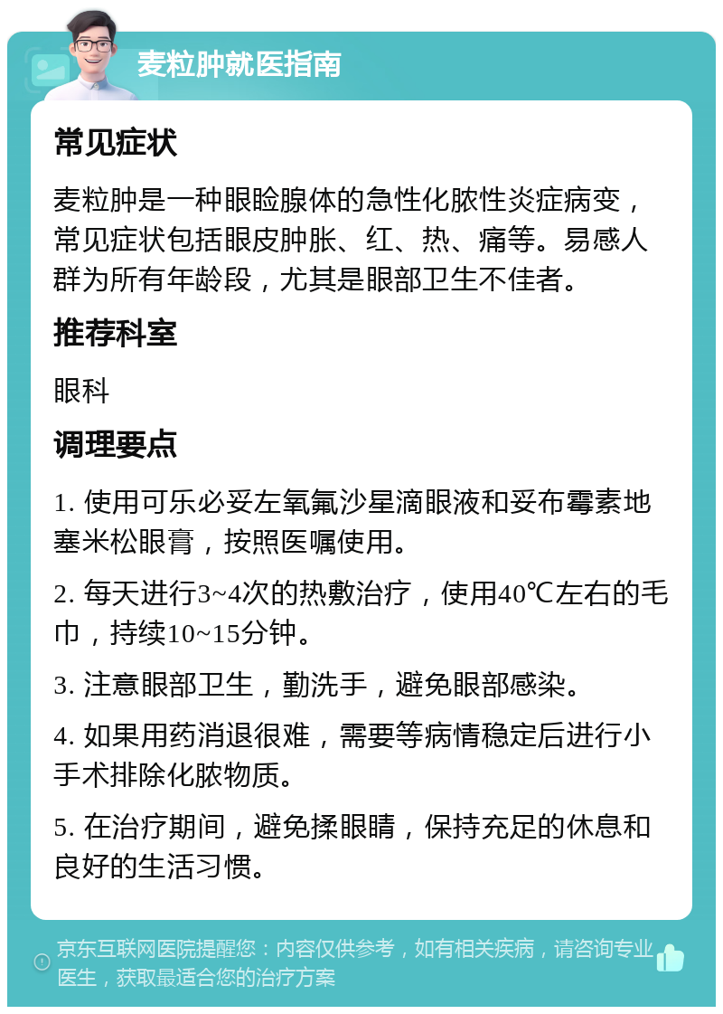 麦粒肿就医指南 常见症状 麦粒肿是一种眼睑腺体的急性化脓性炎症病变，常见症状包括眼皮肿胀、红、热、痛等。易感人群为所有年龄段，尤其是眼部卫生不佳者。 推荐科室 眼科 调理要点 1. 使用可乐必妥左氧氟沙星滴眼液和妥布霉素地塞米松眼膏，按照医嘱使用。 2. 每天进行3~4次的热敷治疗，使用40℃左右的毛巾，持续10~15分钟。 3. 注意眼部卫生，勤洗手，避免眼部感染。 4. 如果用药消退很难，需要等病情稳定后进行小手术排除化脓物质。 5. 在治疗期间，避免揉眼睛，保持充足的休息和良好的生活习惯。