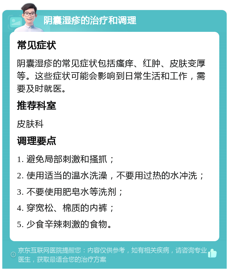 阴囊湿疹的治疗和调理 常见症状 阴囊湿疹的常见症状包括瘙痒、红肿、皮肤变厚等。这些症状可能会影响到日常生活和工作，需要及时就医。 推荐科室 皮肤科 调理要点 1. 避免局部刺激和搔抓； 2. 使用适当的温水洗澡，不要用过热的水冲洗； 3. 不要使用肥皂水等洗剂； 4. 穿宽松、棉质的内裤； 5. 少食辛辣刺激的食物。