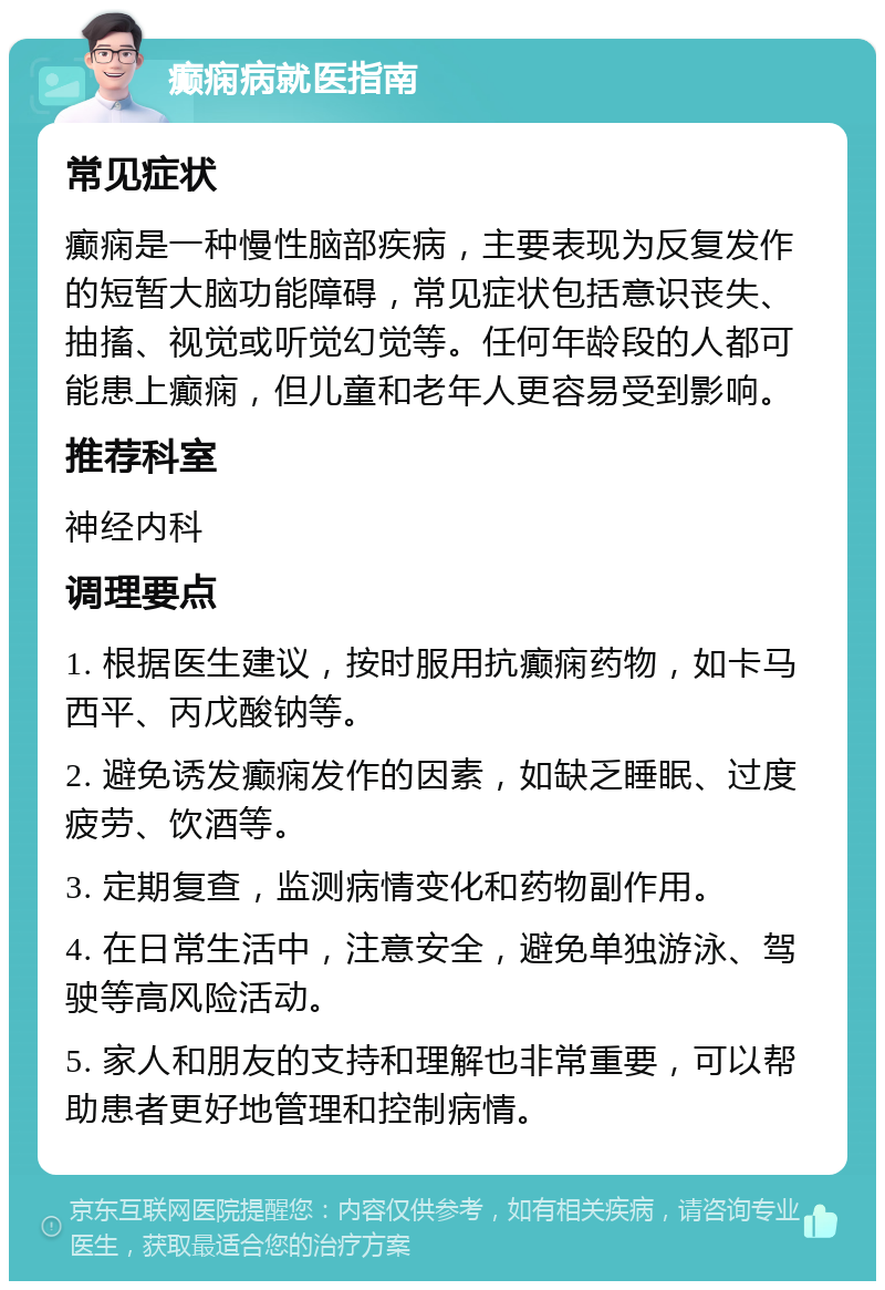 癫痫病就医指南 常见症状 癫痫是一种慢性脑部疾病，主要表现为反复发作的短暂大脑功能障碍，常见症状包括意识丧失、抽搐、视觉或听觉幻觉等。任何年龄段的人都可能患上癫痫，但儿童和老年人更容易受到影响。 推荐科室 神经内科 调理要点 1. 根据医生建议，按时服用抗癫痫药物，如卡马西平、丙戊酸钠等。 2. 避免诱发癫痫发作的因素，如缺乏睡眠、过度疲劳、饮酒等。 3. 定期复查，监测病情变化和药物副作用。 4. 在日常生活中，注意安全，避免单独游泳、驾驶等高风险活动。 5. 家人和朋友的支持和理解也非常重要，可以帮助患者更好地管理和控制病情。