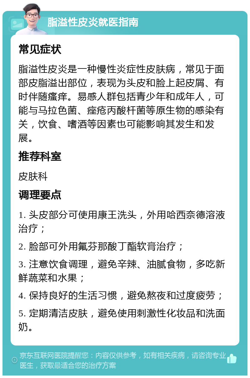 脂溢性皮炎就医指南 常见症状 脂溢性皮炎是一种慢性炎症性皮肤病，常见于面部皮脂溢出部位，表现为头皮和脸上起皮屑、有时伴随瘙痒。易感人群包括青少年和成年人，可能与马拉色菌、痤疮丙酸杆菌等原生物的感染有关，饮食、嗜酒等因素也可能影响其发生和发展。 推荐科室 皮肤科 调理要点 1. 头皮部分可使用康王洗头，外用哈西奈德溶液治疗； 2. 脸部可外用氟芬那酸丁酯软膏治疗； 3. 注意饮食调理，避免辛辣、油腻食物，多吃新鲜蔬菜和水果； 4. 保持良好的生活习惯，避免熬夜和过度疲劳； 5. 定期清洁皮肤，避免使用刺激性化妆品和洗面奶。