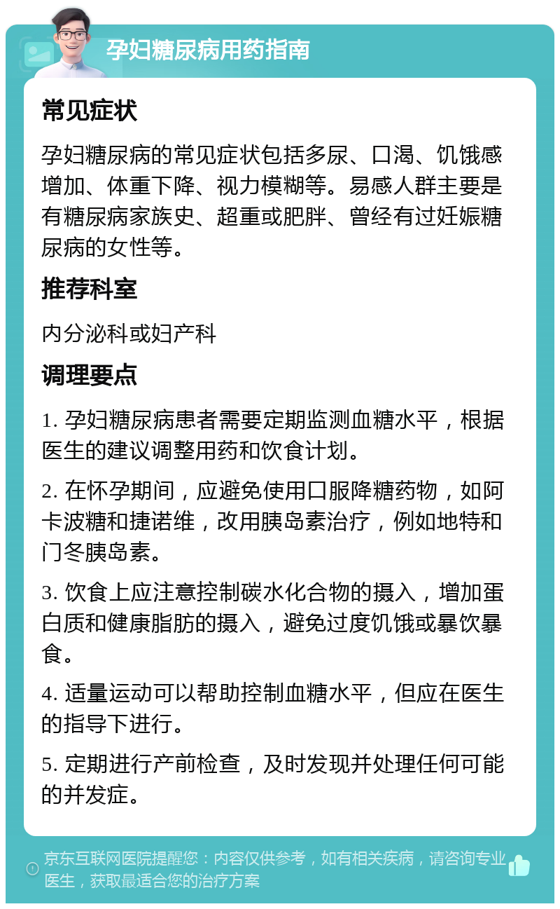 孕妇糖尿病用药指南 常见症状 孕妇糖尿病的常见症状包括多尿、口渴、饥饿感增加、体重下降、视力模糊等。易感人群主要是有糖尿病家族史、超重或肥胖、曾经有过妊娠糖尿病的女性等。 推荐科室 内分泌科或妇产科 调理要点 1. 孕妇糖尿病患者需要定期监测血糖水平，根据医生的建议调整用药和饮食计划。 2. 在怀孕期间，应避免使用口服降糖药物，如阿卡波糖和捷诺维，改用胰岛素治疗，例如地特和门冬胰岛素。 3. 饮食上应注意控制碳水化合物的摄入，增加蛋白质和健康脂肪的摄入，避免过度饥饿或暴饮暴食。 4. 适量运动可以帮助控制血糖水平，但应在医生的指导下进行。 5. 定期进行产前检查，及时发现并处理任何可能的并发症。