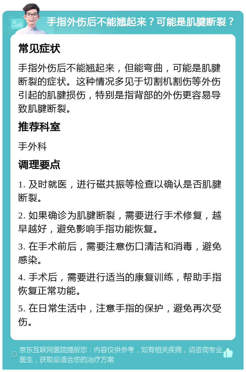 手指外伤后不能翘起来？可能是肌腱断裂？ 常见症状 手指外伤后不能翘起来，但能弯曲，可能是肌腱断裂的症状。这种情况多见于切割机割伤等外伤引起的肌腱损伤，特别是指背部的外伤更容易导致肌腱断裂。 推荐科室 手外科 调理要点 1. 及时就医，进行磁共振等检查以确认是否肌腱断裂。 2. 如果确诊为肌腱断裂，需要进行手术修复，越早越好，避免影响手指功能恢复。 3. 在手术前后，需要注意伤口清洁和消毒，避免感染。 4. 手术后，需要进行适当的康复训练，帮助手指恢复正常功能。 5. 在日常生活中，注意手指的保护，避免再次受伤。