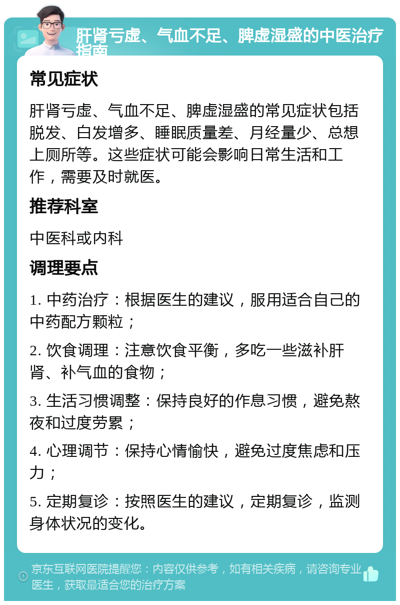 肝肾亏虚、气血不足、脾虚湿盛的中医治疗指南 常见症状 肝肾亏虚、气血不足、脾虚湿盛的常见症状包括脱发、白发增多、睡眠质量差、月经量少、总想上厕所等。这些症状可能会影响日常生活和工作，需要及时就医。 推荐科室 中医科或内科 调理要点 1. 中药治疗：根据医生的建议，服用适合自己的中药配方颗粒； 2. 饮食调理：注意饮食平衡，多吃一些滋补肝肾、补气血的食物； 3. 生活习惯调整：保持良好的作息习惯，避免熬夜和过度劳累； 4. 心理调节：保持心情愉快，避免过度焦虑和压力； 5. 定期复诊：按照医生的建议，定期复诊，监测身体状况的变化。