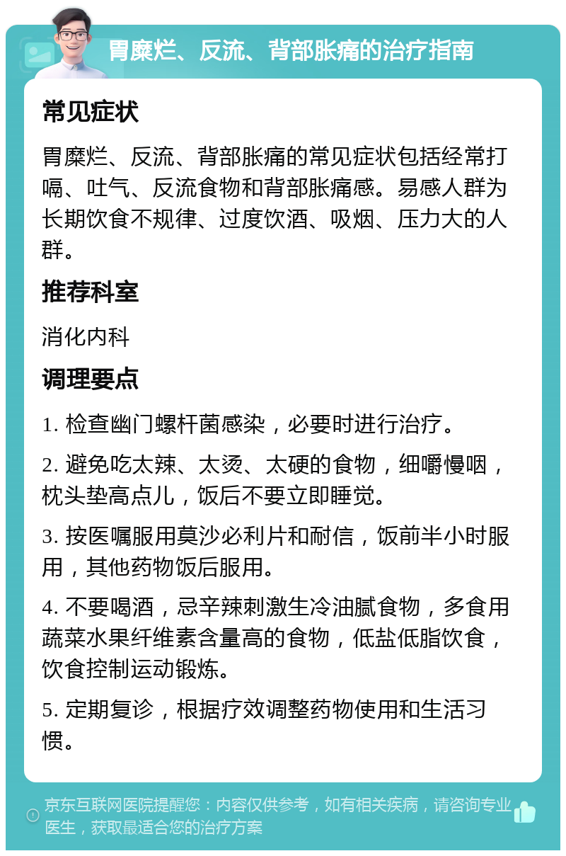 胃糜烂、反流、背部胀痛的治疗指南 常见症状 胃糜烂、反流、背部胀痛的常见症状包括经常打嗝、吐气、反流食物和背部胀痛感。易感人群为长期饮食不规律、过度饮酒、吸烟、压力大的人群。 推荐科室 消化内科 调理要点 1. 检查幽门螺杆菌感染，必要时进行治疗。 2. 避免吃太辣、太烫、太硬的食物，细嚼慢咽，枕头垫高点儿，饭后不要立即睡觉。 3. 按医嘱服用莫沙必利片和耐信，饭前半小时服用，其他药物饭后服用。 4. 不要喝酒，忌辛辣刺激生冷油腻食物，多食用蔬菜水果纤维素含量高的食物，低盐低脂饮食，饮食控制运动锻炼。 5. 定期复诊，根据疗效调整药物使用和生活习惯。