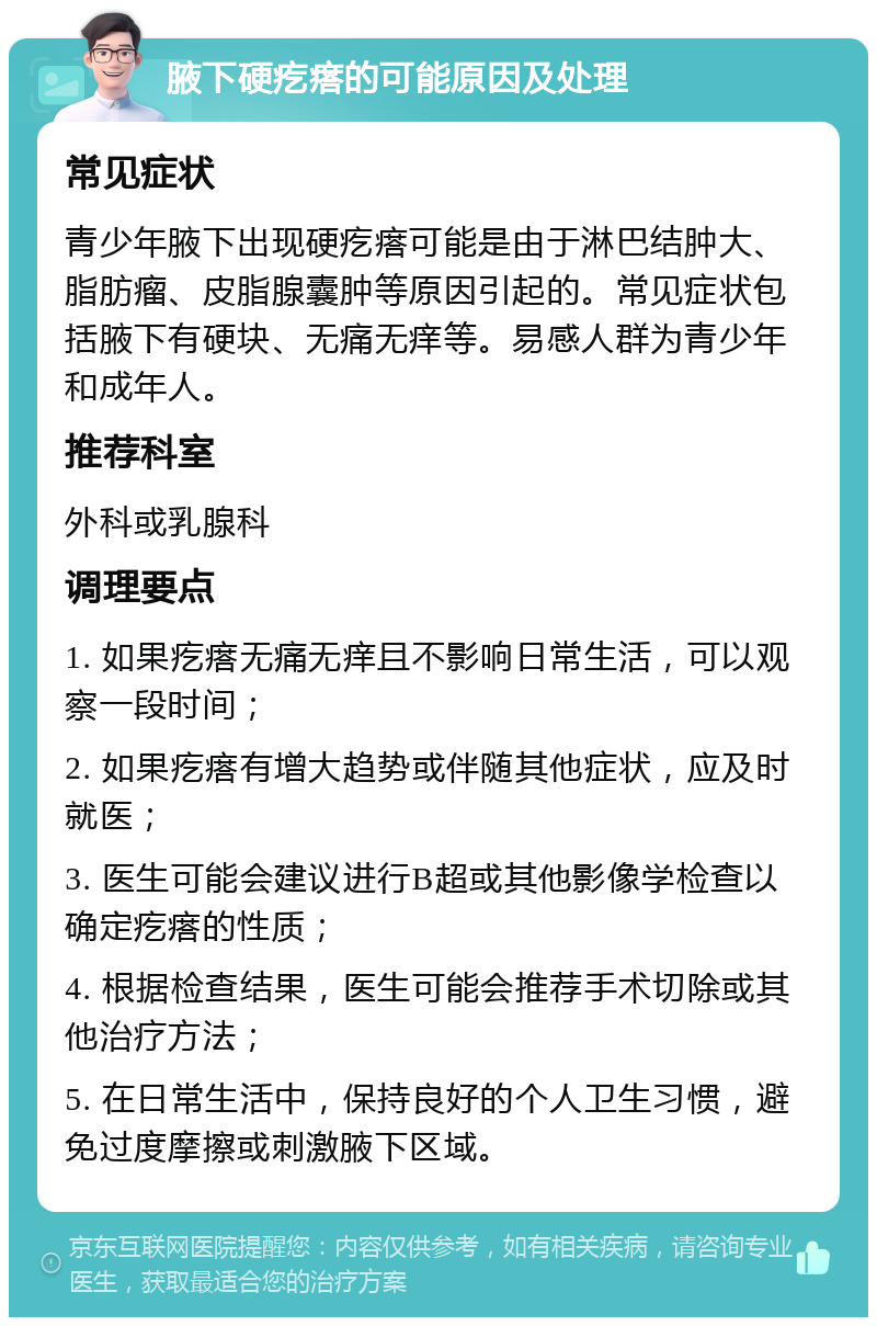 腋下硬疙瘩的可能原因及处理 常见症状 青少年腋下出现硬疙瘩可能是由于淋巴结肿大、脂肪瘤、皮脂腺囊肿等原因引起的。常见症状包括腋下有硬块、无痛无痒等。易感人群为青少年和成年人。 推荐科室 外科或乳腺科 调理要点 1. 如果疙瘩无痛无痒且不影响日常生活，可以观察一段时间； 2. 如果疙瘩有增大趋势或伴随其他症状，应及时就医； 3. 医生可能会建议进行B超或其他影像学检查以确定疙瘩的性质； 4. 根据检查结果，医生可能会推荐手术切除或其他治疗方法； 5. 在日常生活中，保持良好的个人卫生习惯，避免过度摩擦或刺激腋下区域。