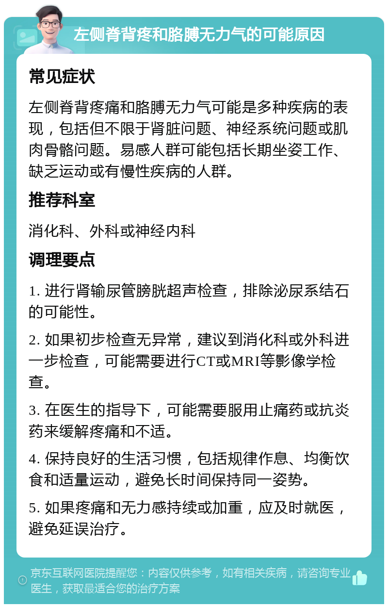 左侧脊背疼和胳膊无力气的可能原因 常见症状 左侧脊背疼痛和胳膊无力气可能是多种疾病的表现，包括但不限于肾脏问题、神经系统问题或肌肉骨骼问题。易感人群可能包括长期坐姿工作、缺乏运动或有慢性疾病的人群。 推荐科室 消化科、外科或神经内科 调理要点 1. 进行肾输尿管膀胱超声检查，排除泌尿系结石的可能性。 2. 如果初步检查无异常，建议到消化科或外科进一步检查，可能需要进行CT或MRI等影像学检查。 3. 在医生的指导下，可能需要服用止痛药或抗炎药来缓解疼痛和不适。 4. 保持良好的生活习惯，包括规律作息、均衡饮食和适量运动，避免长时间保持同一姿势。 5. 如果疼痛和无力感持续或加重，应及时就医，避免延误治疗。