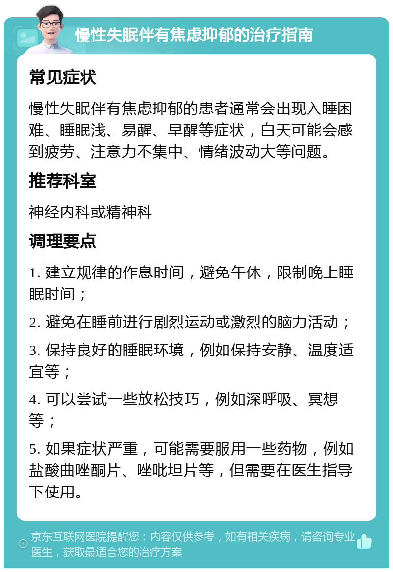 慢性失眠伴有焦虑抑郁的治疗指南 常见症状 慢性失眠伴有焦虑抑郁的患者通常会出现入睡困难、睡眠浅、易醒、早醒等症状，白天可能会感到疲劳、注意力不集中、情绪波动大等问题。 推荐科室 神经内科或精神科 调理要点 1. 建立规律的作息时间，避免午休，限制晚上睡眠时间； 2. 避免在睡前进行剧烈运动或激烈的脑力活动； 3. 保持良好的睡眠环境，例如保持安静、温度适宜等； 4. 可以尝试一些放松技巧，例如深呼吸、冥想等； 5. 如果症状严重，可能需要服用一些药物，例如盐酸曲唑酮片、唑吡坦片等，但需要在医生指导下使用。