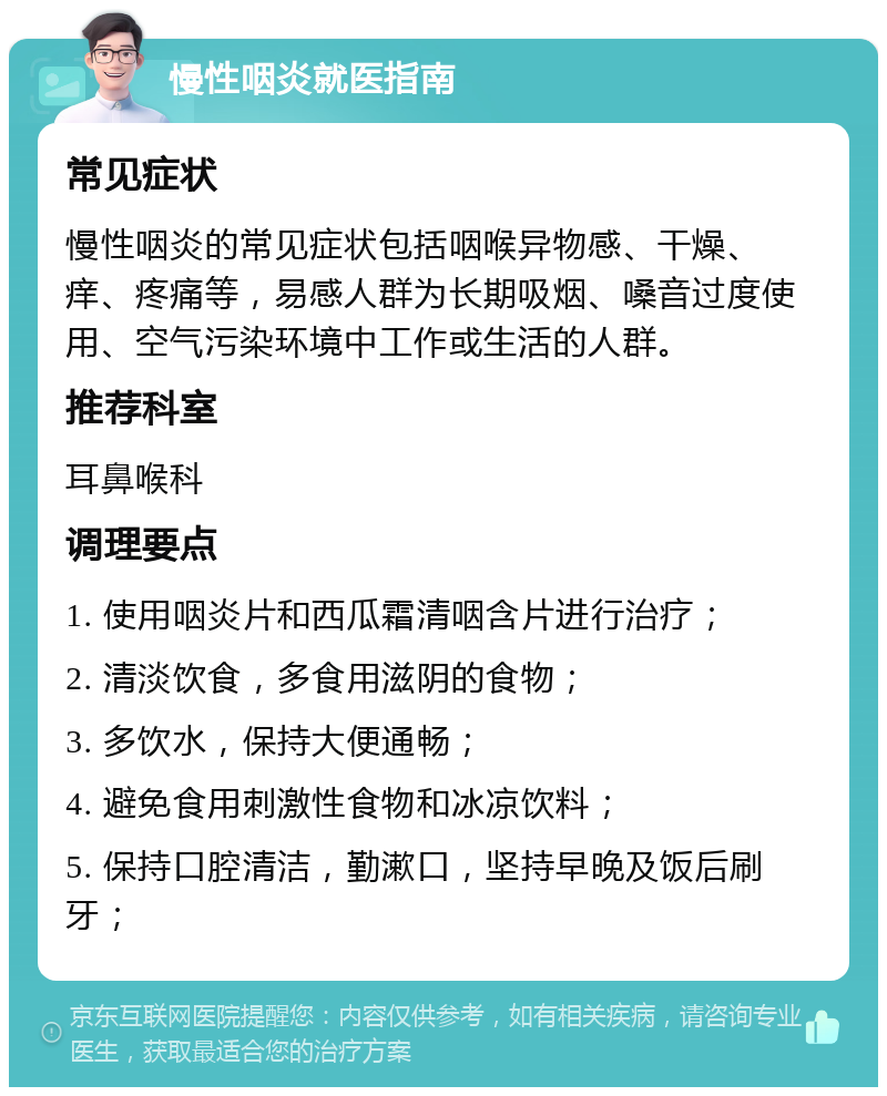 慢性咽炎就医指南 常见症状 慢性咽炎的常见症状包括咽喉异物感、干燥、痒、疼痛等，易感人群为长期吸烟、嗓音过度使用、空气污染环境中工作或生活的人群。 推荐科室 耳鼻喉科 调理要点 1. 使用咽炎片和西瓜霜清咽含片进行治疗； 2. 清淡饮食，多食用滋阴的食物； 3. 多饮水，保持大便通畅； 4. 避免食用刺激性食物和冰凉饮料； 5. 保持口腔清洁，勤漱口，坚持早晚及饭后刷牙；