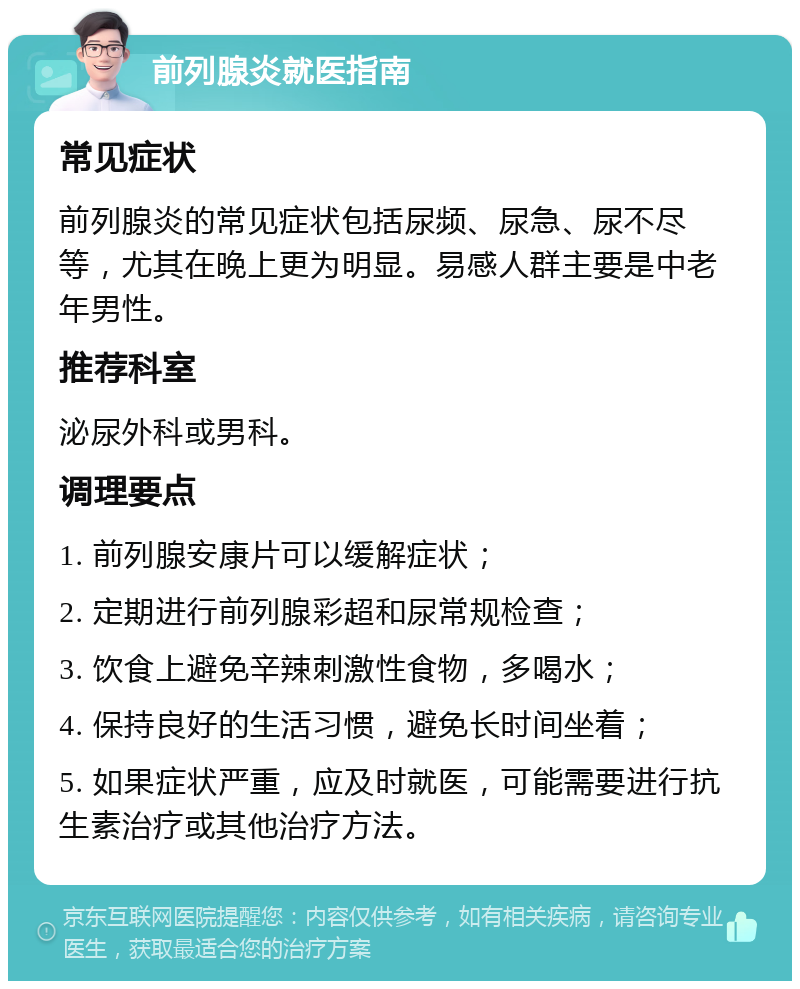 前列腺炎就医指南 常见症状 前列腺炎的常见症状包括尿频、尿急、尿不尽等，尤其在晚上更为明显。易感人群主要是中老年男性。 推荐科室 泌尿外科或男科。 调理要点 1. 前列腺安康片可以缓解症状； 2. 定期进行前列腺彩超和尿常规检查； 3. 饮食上避免辛辣刺激性食物，多喝水； 4. 保持良好的生活习惯，避免长时间坐着； 5. 如果症状严重，应及时就医，可能需要进行抗生素治疗或其他治疗方法。