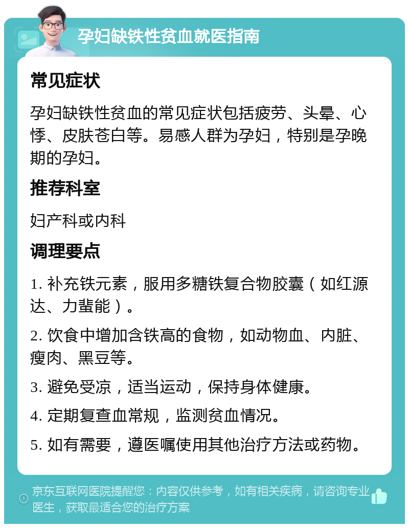 孕妇缺铁性贫血就医指南 常见症状 孕妇缺铁性贫血的常见症状包括疲劳、头晕、心悸、皮肤苍白等。易感人群为孕妇，特别是孕晚期的孕妇。 推荐科室 妇产科或内科 调理要点 1. 补充铁元素，服用多糖铁复合物胶囊（如红源达、力蜚能）。 2. 饮食中增加含铁高的食物，如动物血、内脏、瘦肉、黑豆等。 3. 避免受凉，适当运动，保持身体健康。 4. 定期复查血常规，监测贫血情况。 5. 如有需要，遵医嘱使用其他治疗方法或药物。