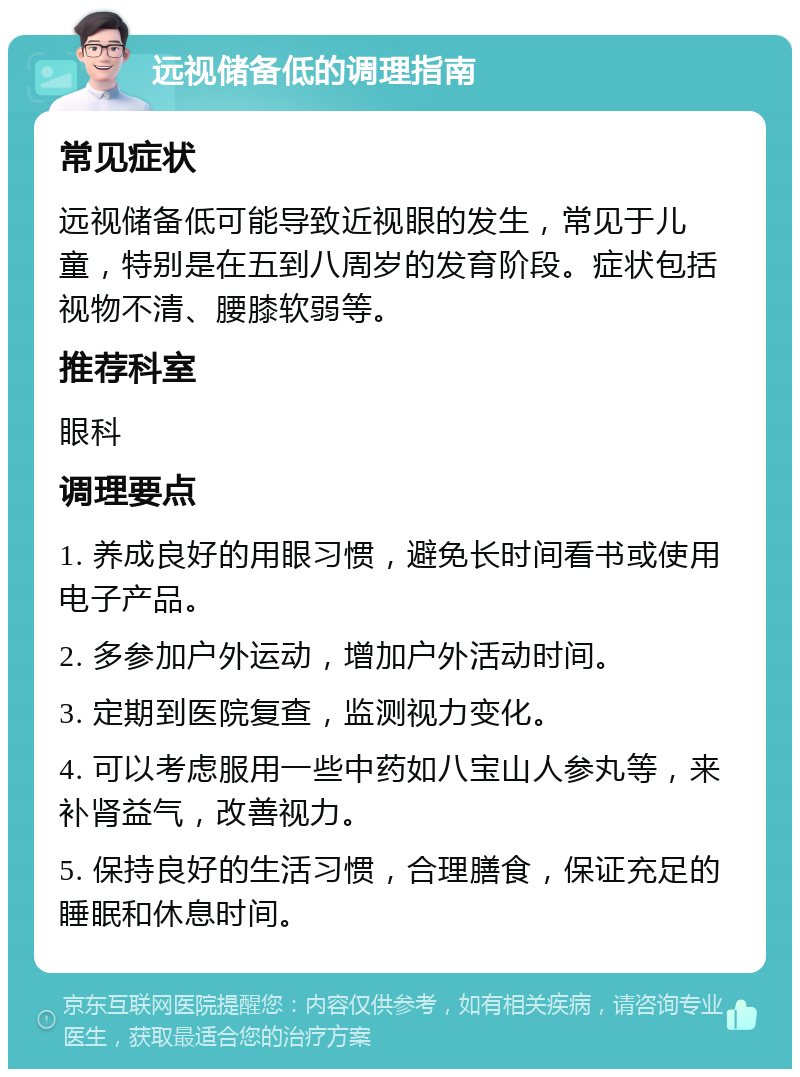 远视储备低的调理指南 常见症状 远视储备低可能导致近视眼的发生，常见于儿童，特别是在五到八周岁的发育阶段。症状包括视物不清、腰膝软弱等。 推荐科室 眼科 调理要点 1. 养成良好的用眼习惯，避免长时间看书或使用电子产品。 2. 多参加户外运动，增加户外活动时间。 3. 定期到医院复查，监测视力变化。 4. 可以考虑服用一些中药如八宝山人参丸等，来补肾益气，改善视力。 5. 保持良好的生活习惯，合理膳食，保证充足的睡眠和休息时间。