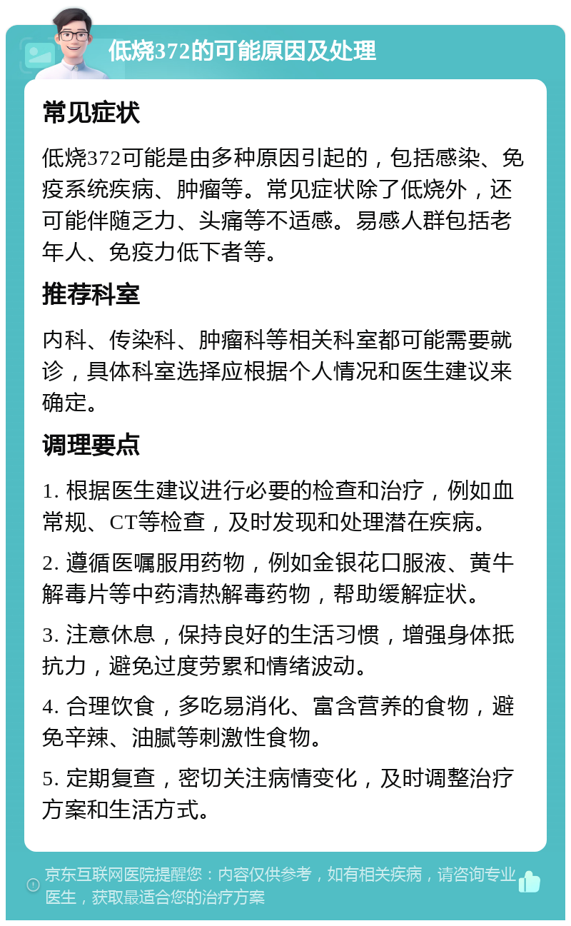 低烧372的可能原因及处理 常见症状 低烧372可能是由多种原因引起的，包括感染、免疫系统疾病、肿瘤等。常见症状除了低烧外，还可能伴随乏力、头痛等不适感。易感人群包括老年人、免疫力低下者等。 推荐科室 内科、传染科、肿瘤科等相关科室都可能需要就诊，具体科室选择应根据个人情况和医生建议来确定。 调理要点 1. 根据医生建议进行必要的检查和治疗，例如血常规、CT等检查，及时发现和处理潜在疾病。 2. 遵循医嘱服用药物，例如金银花口服液、黄牛解毒片等中药清热解毒药物，帮助缓解症状。 3. 注意休息，保持良好的生活习惯，增强身体抵抗力，避免过度劳累和情绪波动。 4. 合理饮食，多吃易消化、富含营养的食物，避免辛辣、油腻等刺激性食物。 5. 定期复查，密切关注病情变化，及时调整治疗方案和生活方式。