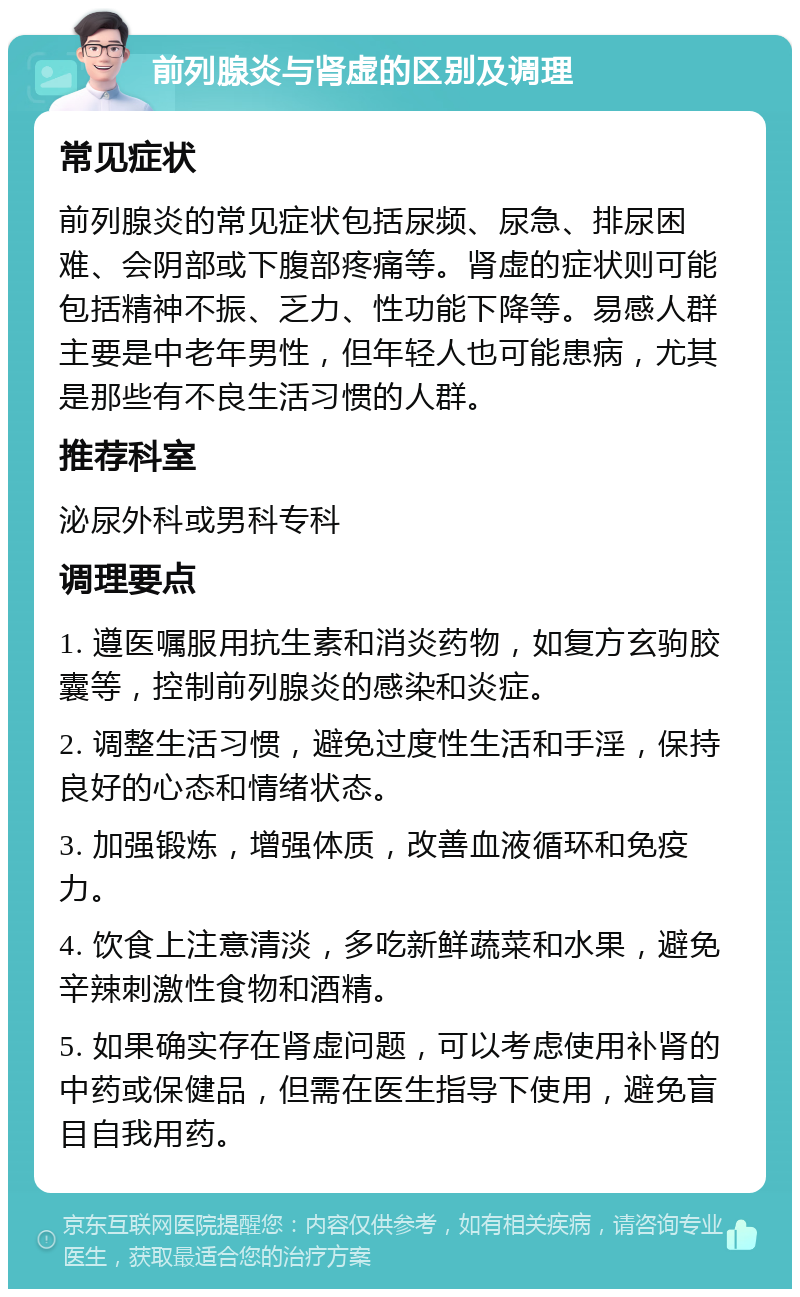 前列腺炎与肾虚的区别及调理 常见症状 前列腺炎的常见症状包括尿频、尿急、排尿困难、会阴部或下腹部疼痛等。肾虚的症状则可能包括精神不振、乏力、性功能下降等。易感人群主要是中老年男性，但年轻人也可能患病，尤其是那些有不良生活习惯的人群。 推荐科室 泌尿外科或男科专科 调理要点 1. 遵医嘱服用抗生素和消炎药物，如复方玄驹胶囊等，控制前列腺炎的感染和炎症。 2. 调整生活习惯，避免过度性生活和手淫，保持良好的心态和情绪状态。 3. 加强锻炼，增强体质，改善血液循环和免疫力。 4. 饮食上注意清淡，多吃新鲜蔬菜和水果，避免辛辣刺激性食物和酒精。 5. 如果确实存在肾虚问题，可以考虑使用补肾的中药或保健品，但需在医生指导下使用，避免盲目自我用药。