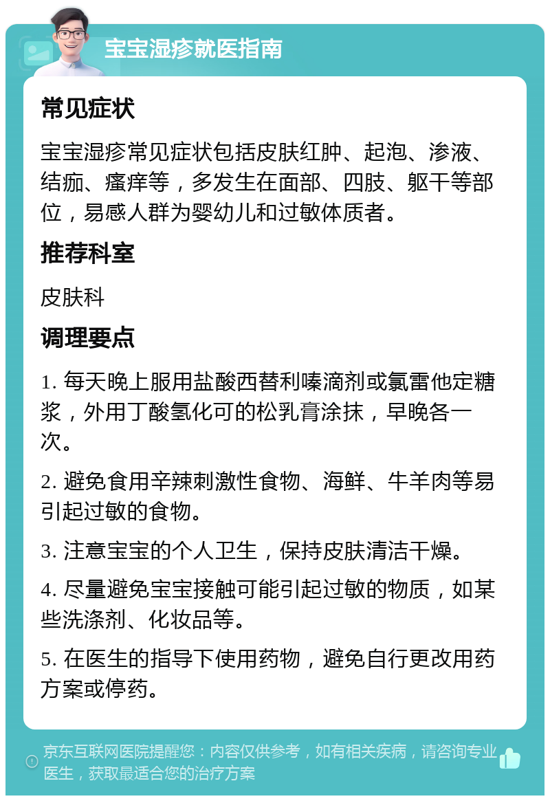 宝宝湿疹就医指南 常见症状 宝宝湿疹常见症状包括皮肤红肿、起泡、渗液、结痂、瘙痒等，多发生在面部、四肢、躯干等部位，易感人群为婴幼儿和过敏体质者。 推荐科室 皮肤科 调理要点 1. 每天晚上服用盐酸西替利嗪滴剂或氯雷他定糖浆，外用丁酸氢化可的松乳膏涂抹，早晚各一次。 2. 避免食用辛辣刺激性食物、海鲜、牛羊肉等易引起过敏的食物。 3. 注意宝宝的个人卫生，保持皮肤清洁干燥。 4. 尽量避免宝宝接触可能引起过敏的物质，如某些洗涤剂、化妆品等。 5. 在医生的指导下使用药物，避免自行更改用药方案或停药。