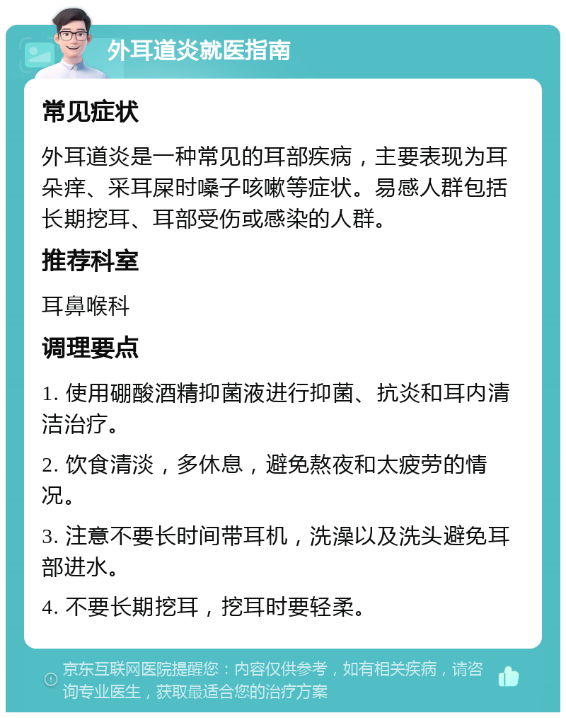 外耳道炎就医指南 常见症状 外耳道炎是一种常见的耳部疾病，主要表现为耳朵痒、采耳屎时嗓子咳嗽等症状。易感人群包括长期挖耳、耳部受伤或感染的人群。 推荐科室 耳鼻喉科 调理要点 1. 使用硼酸酒精抑菌液进行抑菌、抗炎和耳内清洁治疗。 2. 饮食清淡，多休息，避免熬夜和太疲劳的情况。 3. 注意不要长时间带耳机，洗澡以及洗头避免耳部进水。 4. 不要长期挖耳，挖耳时要轻柔。