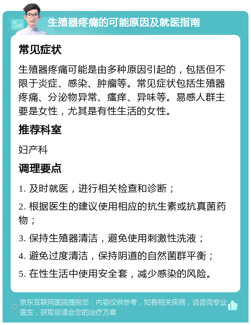 生殖器疼痛的可能原因及就医指南 常见症状 生殖器疼痛可能是由多种原因引起的，包括但不限于炎症、感染、肿瘤等。常见症状包括生殖器疼痛、分泌物异常、瘙痒、异味等。易感人群主要是女性，尤其是有性生活的女性。 推荐科室 妇产科 调理要点 1. 及时就医，进行相关检查和诊断； 2. 根据医生的建议使用相应的抗生素或抗真菌药物； 3. 保持生殖器清洁，避免使用刺激性洗液； 4. 避免过度清洁，保持阴道的自然菌群平衡； 5. 在性生活中使用安全套，减少感染的风险。