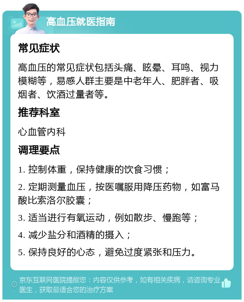 高血压就医指南 常见症状 高血压的常见症状包括头痛、眩晕、耳鸣、视力模糊等，易感人群主要是中老年人、肥胖者、吸烟者、饮酒过量者等。 推荐科室 心血管内科 调理要点 1. 控制体重，保持健康的饮食习惯； 2. 定期测量血压，按医嘱服用降压药物，如富马酸比索洛尔胶囊； 3. 适当进行有氧运动，例如散步、慢跑等； 4. 减少盐分和酒精的摄入； 5. 保持良好的心态，避免过度紧张和压力。