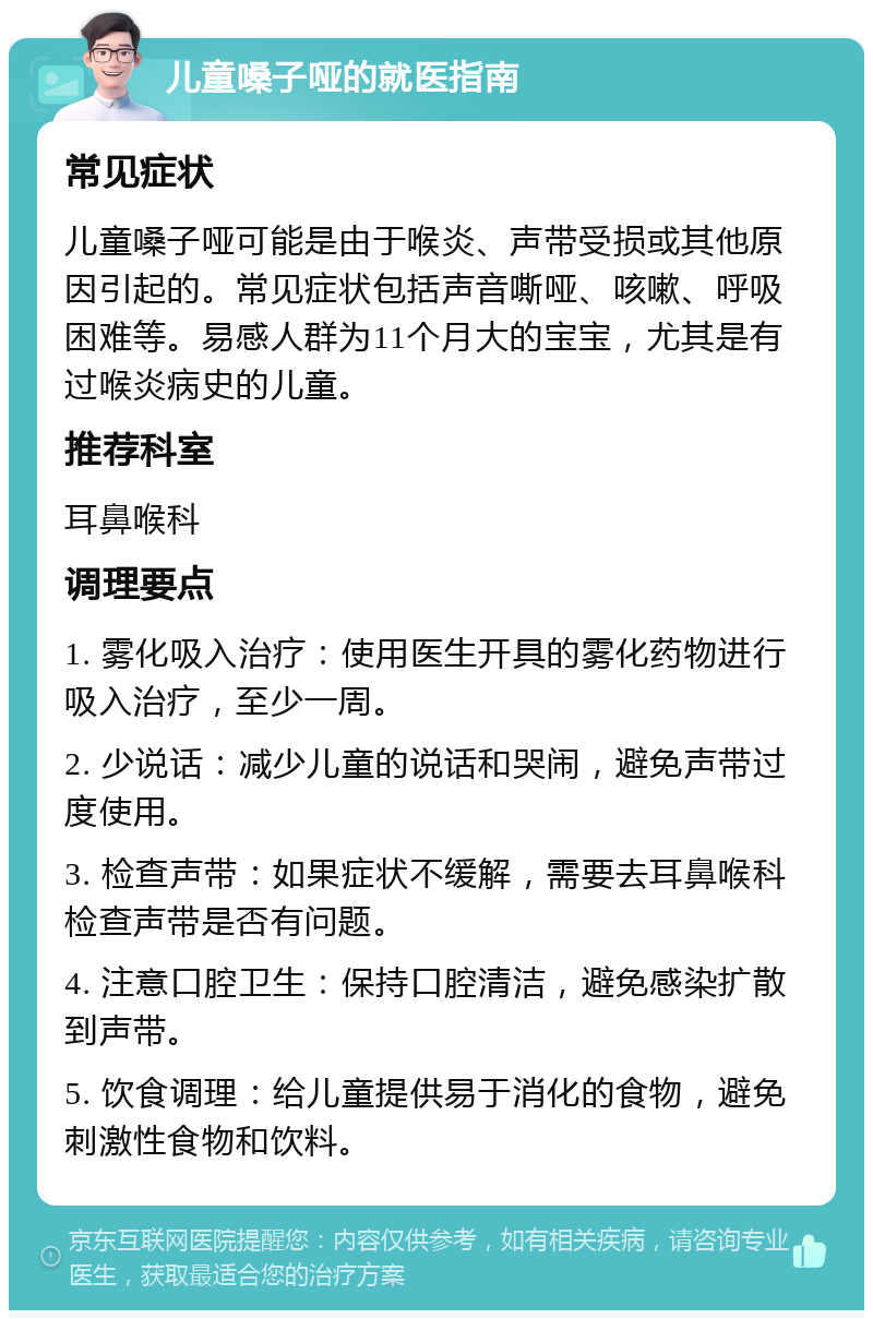 儿童嗓子哑的就医指南 常见症状 儿童嗓子哑可能是由于喉炎、声带受损或其他原因引起的。常见症状包括声音嘶哑、咳嗽、呼吸困难等。易感人群为11个月大的宝宝，尤其是有过喉炎病史的儿童。 推荐科室 耳鼻喉科 调理要点 1. 雾化吸入治疗：使用医生开具的雾化药物进行吸入治疗，至少一周。 2. 少说话：减少儿童的说话和哭闹，避免声带过度使用。 3. 检查声带：如果症状不缓解，需要去耳鼻喉科检查声带是否有问题。 4. 注意口腔卫生：保持口腔清洁，避免感染扩散到声带。 5. 饮食调理：给儿童提供易于消化的食物，避免刺激性食物和饮料。