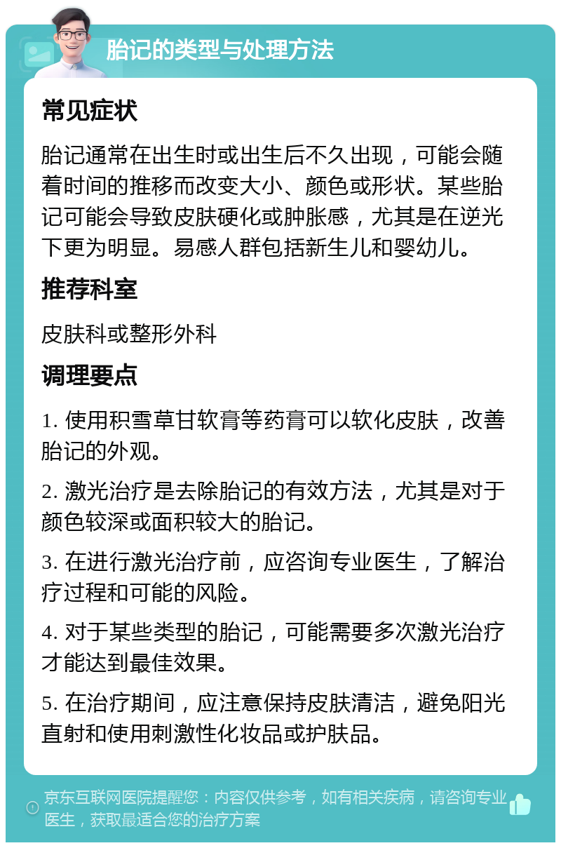 胎记的类型与处理方法 常见症状 胎记通常在出生时或出生后不久出现，可能会随着时间的推移而改变大小、颜色或形状。某些胎记可能会导致皮肤硬化或肿胀感，尤其是在逆光下更为明显。易感人群包括新生儿和婴幼儿。 推荐科室 皮肤科或整形外科 调理要点 1. 使用积雪草甘软膏等药膏可以软化皮肤，改善胎记的外观。 2. 激光治疗是去除胎记的有效方法，尤其是对于颜色较深或面积较大的胎记。 3. 在进行激光治疗前，应咨询专业医生，了解治疗过程和可能的风险。 4. 对于某些类型的胎记，可能需要多次激光治疗才能达到最佳效果。 5. 在治疗期间，应注意保持皮肤清洁，避免阳光直射和使用刺激性化妆品或护肤品。