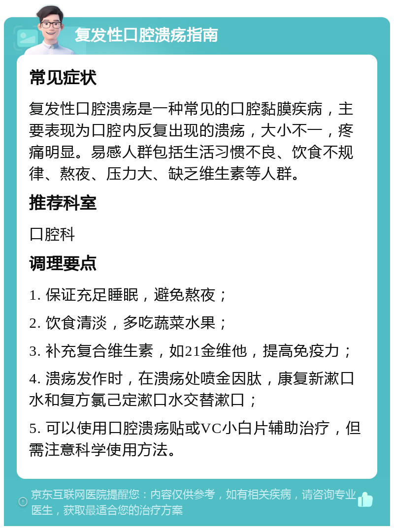 复发性口腔溃疡指南 常见症状 复发性口腔溃疡是一种常见的口腔黏膜疾病，主要表现为口腔内反复出现的溃疡，大小不一，疼痛明显。易感人群包括生活习惯不良、饮食不规律、熬夜、压力大、缺乏维生素等人群。 推荐科室 口腔科 调理要点 1. 保证充足睡眠，避免熬夜； 2. 饮食清淡，多吃蔬菜水果； 3. 补充复合维生素，如21金维他，提高免疫力； 4. 溃疡发作时，在溃疡处喷金因肽，康复新漱口水和复方氯己定漱口水交替漱口； 5. 可以使用口腔溃疡贴或VC小白片辅助治疗，但需注意科学使用方法。