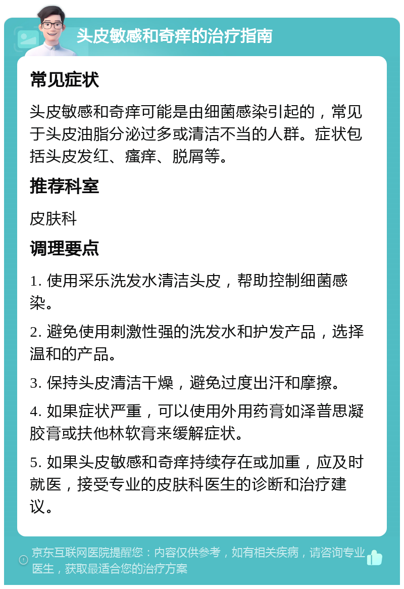 头皮敏感和奇痒的治疗指南 常见症状 头皮敏感和奇痒可能是由细菌感染引起的，常见于头皮油脂分泌过多或清洁不当的人群。症状包括头皮发红、瘙痒、脱屑等。 推荐科室 皮肤科 调理要点 1. 使用采乐洗发水清洁头皮，帮助控制细菌感染。 2. 避免使用刺激性强的洗发水和护发产品，选择温和的产品。 3. 保持头皮清洁干燥，避免过度出汗和摩擦。 4. 如果症状严重，可以使用外用药膏如泽普思凝胶膏或扶他林软膏来缓解症状。 5. 如果头皮敏感和奇痒持续存在或加重，应及时就医，接受专业的皮肤科医生的诊断和治疗建议。