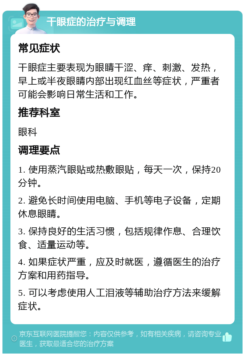 干眼症的治疗与调理 常见症状 干眼症主要表现为眼睛干涩、痒、刺激、发热，早上或半夜眼睛内部出现红血丝等症状，严重者可能会影响日常生活和工作。 推荐科室 眼科 调理要点 1. 使用蒸汽眼贴或热敷眼贴，每天一次，保持20分钟。 2. 避免长时间使用电脑、手机等电子设备，定期休息眼睛。 3. 保持良好的生活习惯，包括规律作息、合理饮食、适量运动等。 4. 如果症状严重，应及时就医，遵循医生的治疗方案和用药指导。 5. 可以考虑使用人工泪液等辅助治疗方法来缓解症状。