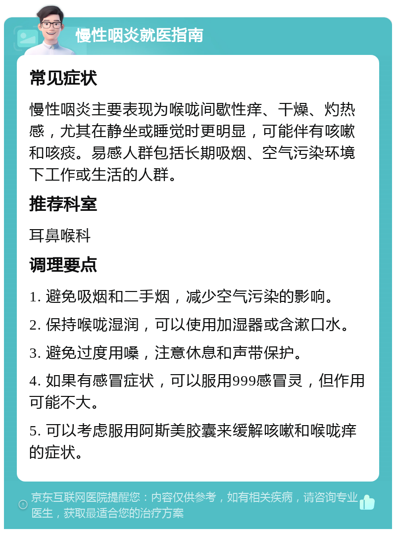 慢性咽炎就医指南 常见症状 慢性咽炎主要表现为喉咙间歇性痒、干燥、灼热感，尤其在静坐或睡觉时更明显，可能伴有咳嗽和咳痰。易感人群包括长期吸烟、空气污染环境下工作或生活的人群。 推荐科室 耳鼻喉科 调理要点 1. 避免吸烟和二手烟，减少空气污染的影响。 2. 保持喉咙湿润，可以使用加湿器或含漱口水。 3. 避免过度用嗓，注意休息和声带保护。 4. 如果有感冒症状，可以服用999感冒灵，但作用可能不大。 5. 可以考虑服用阿斯美胶囊来缓解咳嗽和喉咙痒的症状。