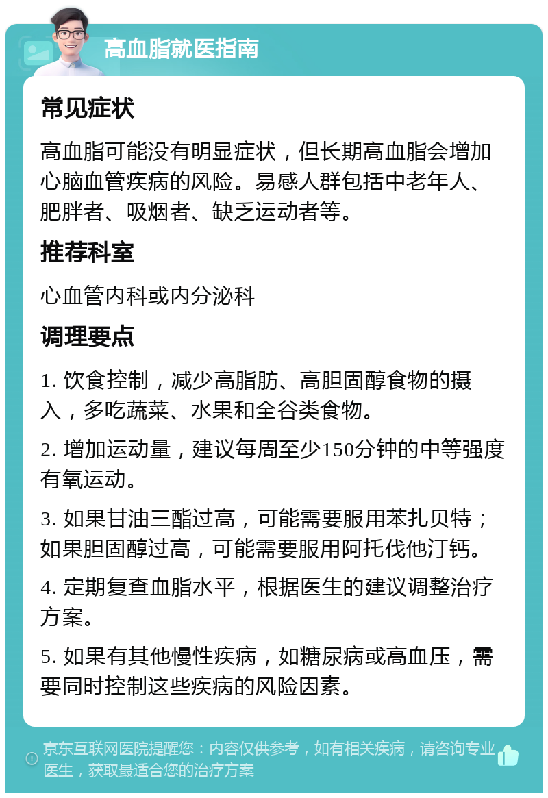 高血脂就医指南 常见症状 高血脂可能没有明显症状，但长期高血脂会增加心脑血管疾病的风险。易感人群包括中老年人、肥胖者、吸烟者、缺乏运动者等。 推荐科室 心血管内科或内分泌科 调理要点 1. 饮食控制，减少高脂肪、高胆固醇食物的摄入，多吃蔬菜、水果和全谷类食物。 2. 增加运动量，建议每周至少150分钟的中等强度有氧运动。 3. 如果甘油三酯过高，可能需要服用苯扎贝特；如果胆固醇过高，可能需要服用阿托伐他汀钙。 4. 定期复查血脂水平，根据医生的建议调整治疗方案。 5. 如果有其他慢性疾病，如糖尿病或高血压，需要同时控制这些疾病的风险因素。