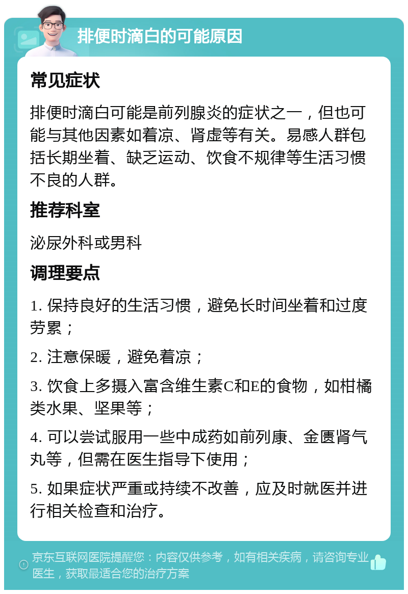 排便时滴白的可能原因 常见症状 排便时滴白可能是前列腺炎的症状之一，但也可能与其他因素如着凉、肾虚等有关。易感人群包括长期坐着、缺乏运动、饮食不规律等生活习惯不良的人群。 推荐科室 泌尿外科或男科 调理要点 1. 保持良好的生活习惯，避免长时间坐着和过度劳累； 2. 注意保暖，避免着凉； 3. 饮食上多摄入富含维生素C和E的食物，如柑橘类水果、坚果等； 4. 可以尝试服用一些中成药如前列康、金匮肾气丸等，但需在医生指导下使用； 5. 如果症状严重或持续不改善，应及时就医并进行相关检查和治疗。