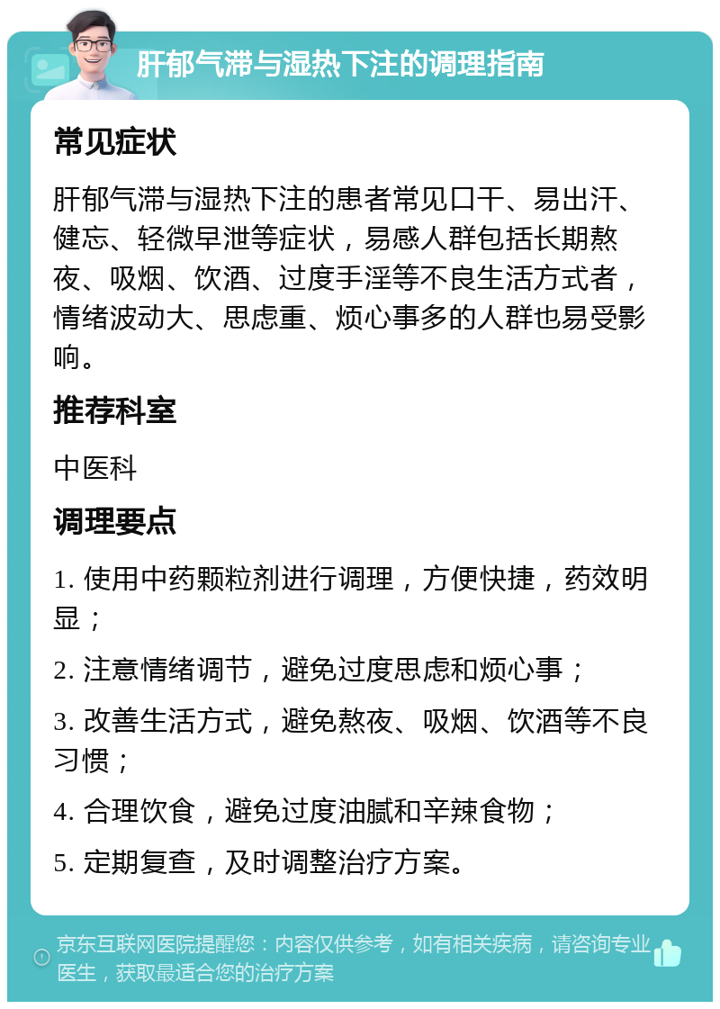 肝郁气滞与湿热下注的调理指南 常见症状 肝郁气滞与湿热下注的患者常见口干、易出汗、健忘、轻微早泄等症状，易感人群包括长期熬夜、吸烟、饮酒、过度手淫等不良生活方式者，情绪波动大、思虑重、烦心事多的人群也易受影响。 推荐科室 中医科 调理要点 1. 使用中药颗粒剂进行调理，方便快捷，药效明显； 2. 注意情绪调节，避免过度思虑和烦心事； 3. 改善生活方式，避免熬夜、吸烟、饮酒等不良习惯； 4. 合理饮食，避免过度油腻和辛辣食物； 5. 定期复查，及时调整治疗方案。