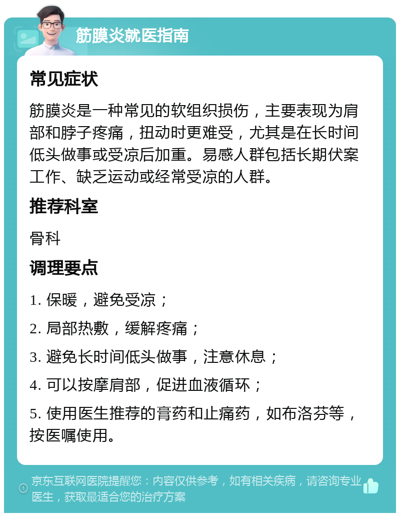 筋膜炎就医指南 常见症状 筋膜炎是一种常见的软组织损伤，主要表现为肩部和脖子疼痛，扭动时更难受，尤其是在长时间低头做事或受凉后加重。易感人群包括长期伏案工作、缺乏运动或经常受凉的人群。 推荐科室 骨科 调理要点 1. 保暖，避免受凉； 2. 局部热敷，缓解疼痛； 3. 避免长时间低头做事，注意休息； 4. 可以按摩肩部，促进血液循环； 5. 使用医生推荐的膏药和止痛药，如布洛芬等，按医嘱使用。