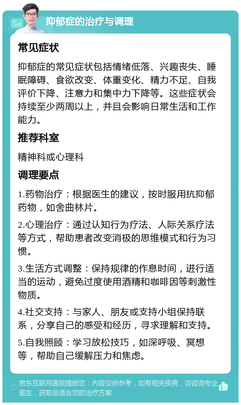 抑郁症的治疗与调理 常见症状 抑郁症的常见症状包括情绪低落、兴趣丧失、睡眠障碍、食欲改变、体重变化、精力不足、自我评价下降、注意力和集中力下降等。这些症状会持续至少两周以上，并且会影响日常生活和工作能力。 推荐科室 精神科或心理科 调理要点 1.药物治疗：根据医生的建议，按时服用抗抑郁药物，如舍曲林片。 2.心理治疗：通过认知行为疗法、人际关系疗法等方式，帮助患者改变消极的思维模式和行为习惯。 3.生活方式调整：保持规律的作息时间，进行适当的运动，避免过度使用酒精和咖啡因等刺激性物质。 4.社交支持：与家人、朋友或支持小组保持联系，分享自己的感受和经历，寻求理解和支持。 5.自我照顾：学习放松技巧，如深呼吸、冥想等，帮助自己缓解压力和焦虑。